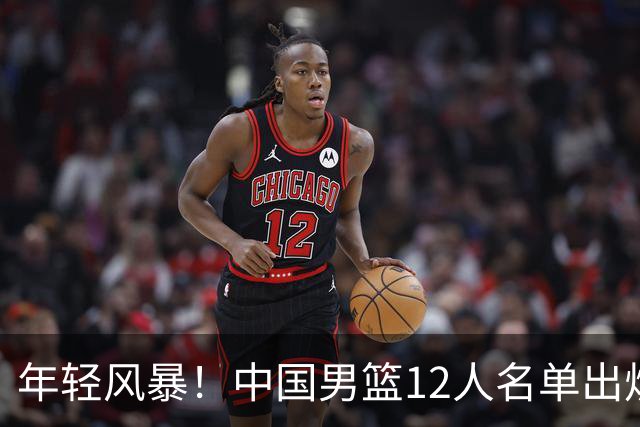 年轻风暴！中国男篮12人名单出炉，杨瀚森扛大旗，内线锋线很强