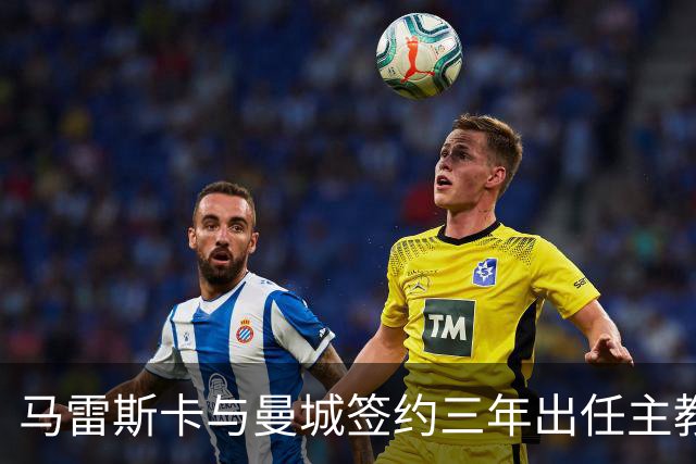 马雷斯卡与曼城签约三年出任主教练，曼城迎来阵容与战术双重变革