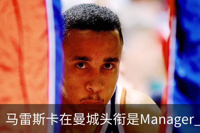 马雷斯卡在曼城头衔是Manager 曝蓝月为此支付1700万镑
